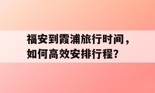福安到霞浦旅行时间，如何高效安排行程？