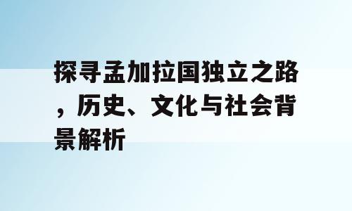 探寻孟加拉国独立之路，历史、文化与社会背景解析