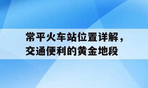 常平火车站位置详解，交通便利的黄金地段