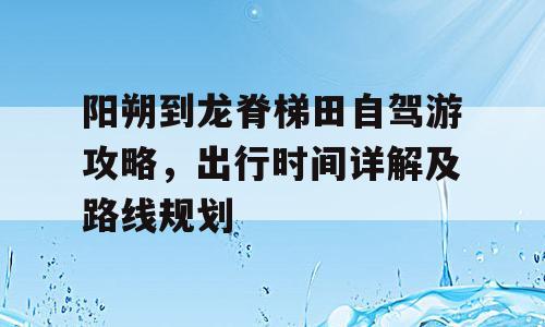 阳朔到龙脊梯田自驾游攻略，出行时间详解及路线规划