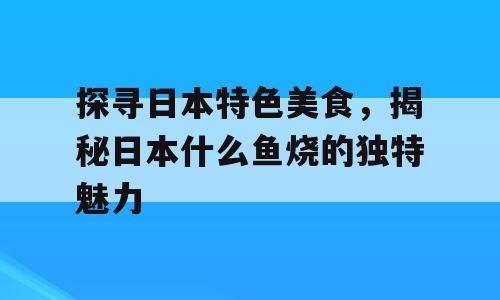 探寻日本特色美食，揭秘日本什么鱼烧的独特魅力