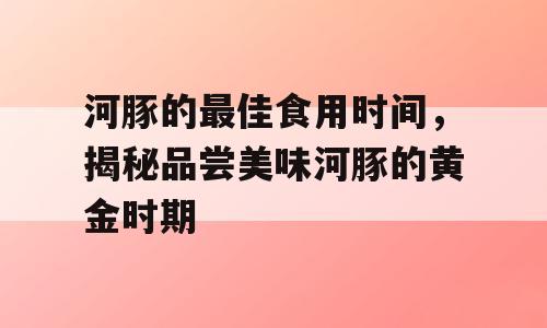 河豚的最佳食用时间，揭秘品尝美味河豚的黄金时期