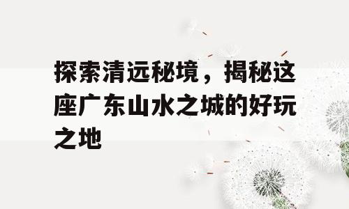 探索清远秘境，揭秘这座广东山水之城的好玩之地