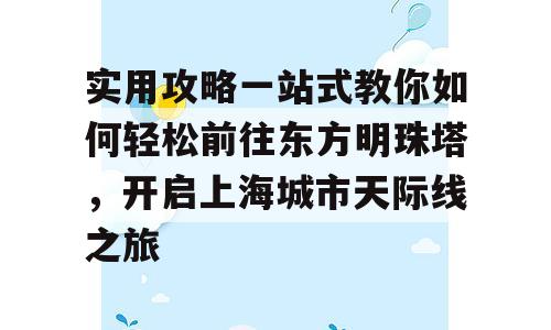 实用攻略一站式教你如何轻松前往东方明珠塔，开启上海城市天际线之旅