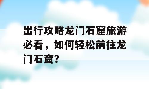出行攻略龙门石窟旅游必看，如何轻松前往龙门石窟？