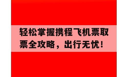 轻松掌握携程飞机票取票全攻略，出行无忧！