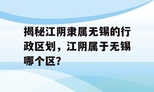 揭秘江阴隶属无锡的行政区划，江阴属于无锡哪个区？