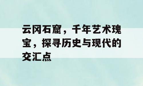 云冈石窟，千年艺术瑰宝，探寻历史与现代的交汇点
