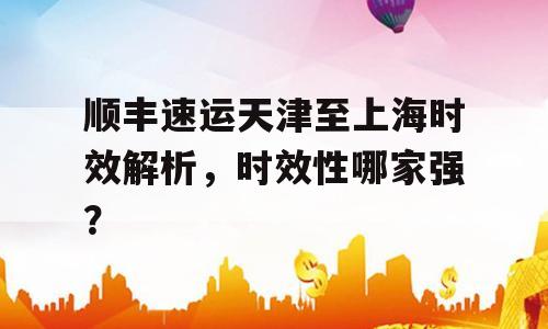 顺丰速运天津至上海时效解析，时效性哪家强？