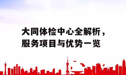 大同体检中心全解析，服务项目与优势一览