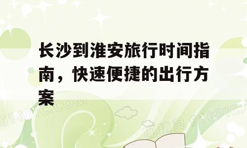 长沙到淮安旅行时间指南，快速便捷的出行方案