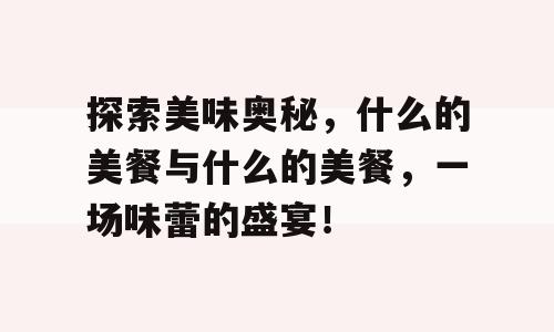 探索美味奥秘，什么的美餐与什么的美餐，一场味蕾的盛宴！