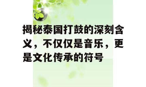 揭秘泰国打鼓的深刻含义，不仅仅是音乐，更是文化传承的符号
