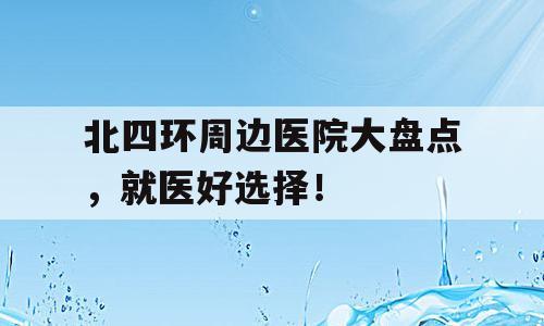 北四环周边医院大盘点，就医好选择！