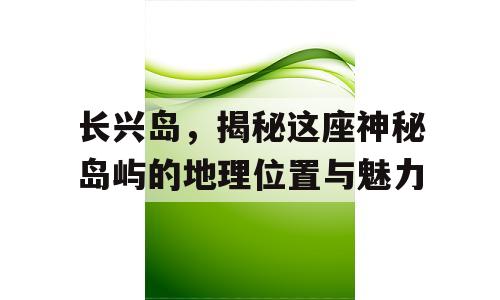 长兴岛，揭秘这座神秘岛屿的地理位置与魅力