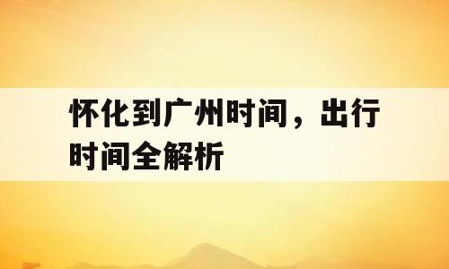 怀化到广州时间，出行时间全解析