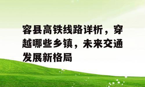 容县高铁线路详析，穿越哪些乡镇，未来交通发展新格局