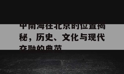 中南海在北京的位置揭秘，历史、文化与现代交融的典范