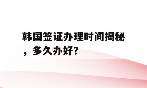 韩国签证办理时间揭秘，多久办好？