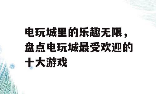 电玩城里的乐趣无限，盘点电玩城最受欢迎的十大游戏