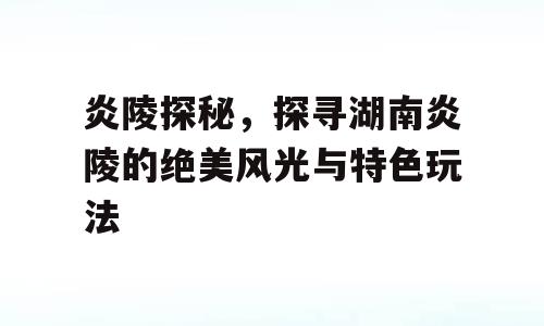 炎陵探秘，探寻湖南炎陵的绝美风光与特色玩法