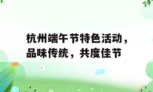 杭州端午节特色活动，品味传统，共度佳节