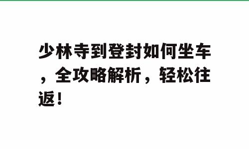 少林寺到登封如何坐车，全攻略解析，轻松往返！