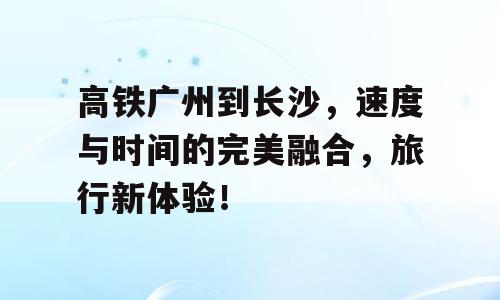 高铁广州到长沙，速度与时间的完美融合，旅行新体验！