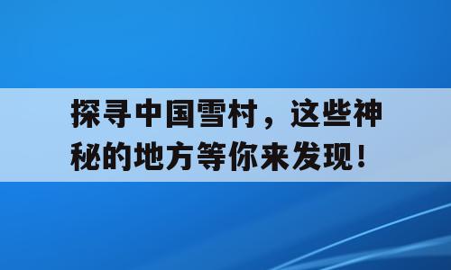探寻中国雪村，这些神秘的地方等你来发现！