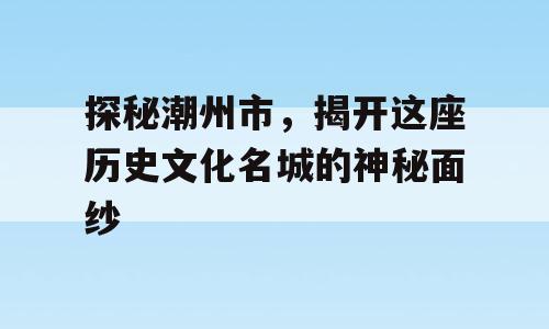 探秘潮州市，揭开这座历史文化名城的神秘面纱