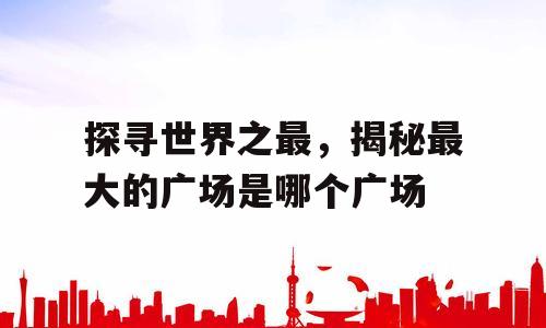 探寻世界之最，揭秘最大的广场是哪个广场