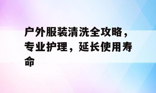 户外服装清洗全攻略，专业护理，延长使用寿命