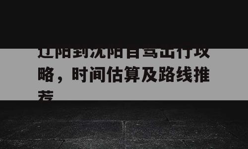 辽阳到沈阳自驾出行攻略，时间估算及路线推荐