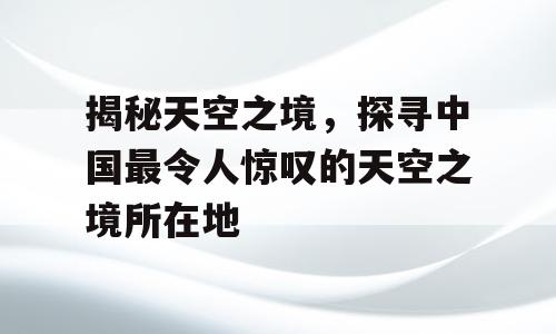 揭秘天空之境，探寻中国最令人惊叹的天空之境所在地