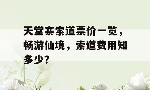 天堂寨索道票价一览，畅游仙境，索道费用知多少？