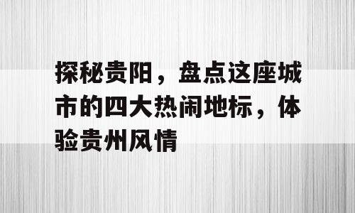 探秘贵阳，盘点这座城市的四大热闹地标，体验贵州风情
