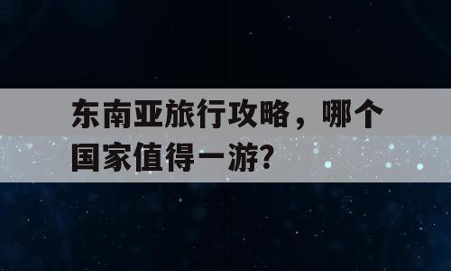 东南亚旅行攻略，哪个国家值得一游？