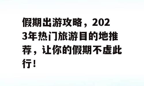 假期出游攻略，2023年热门旅游目的地推荐，让你的假期不虚此行！