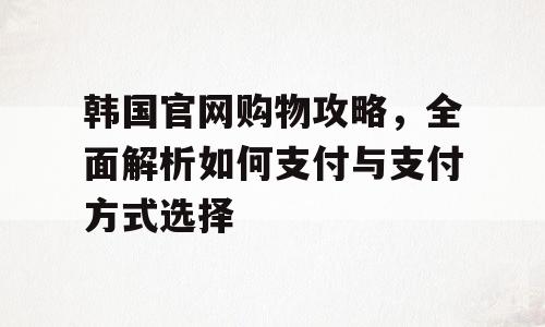 韩国官网购物攻略，全面解析如何支付与支付方式选择