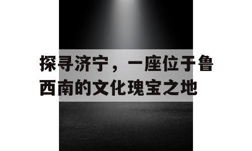 探寻济宁，一座位于鲁西南的文化瑰宝之地