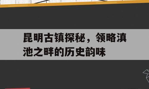 昆明古镇探秘，领略滇池之畔的历史韵味