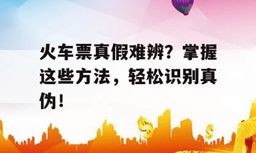 火车票真假难辨？掌握这些方法，轻松识别真伪！