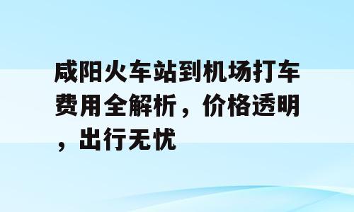 咸阳火车站到机场打车费用全解析，价格透明，出行无忧