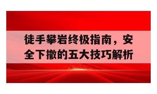 徒手攀岩终极指南，安全下撤的五大技巧解析
