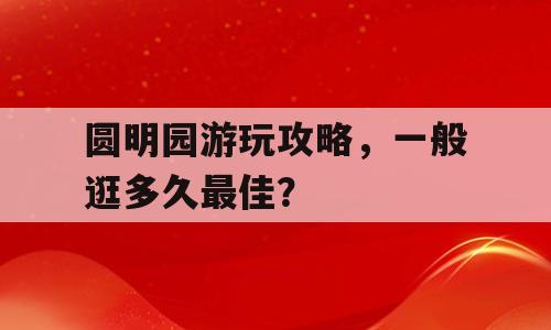 圆明园游玩攻略，一般逛多久最佳？