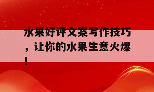 水果好评文案写作技巧，让你的水果生意火爆！