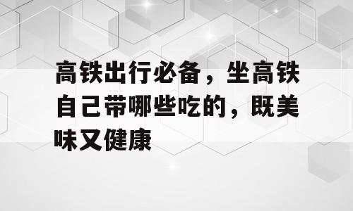 高铁出行必备，坐高铁自己带哪些吃的，既美味又健康