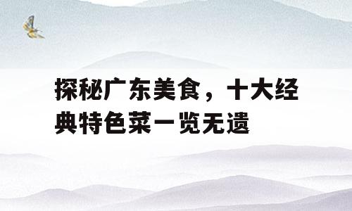 探秘广东美食，十大经典特色菜一览无遗