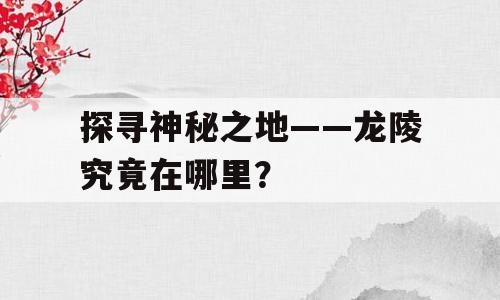 探寻神秘之地——龙陵究竟在哪里？