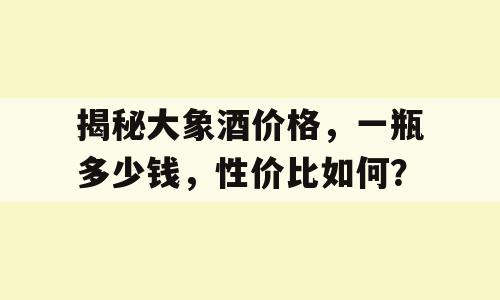 揭秘大象酒价格，一瓶多少钱，性价比如何？